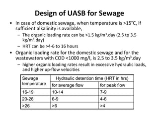 Design of UASB for Sewage
• In case of domestic sewage, when temperature is >15°C, if
sufficient alkalinity is available,
– The organic loading rate can be >1.5 kg/m3.day (2.5 to 3.5
kg/m3.day)
– HRT can be >4-6 to 16 hours
• Organic loading rate for the domestic sewage and for the
wastewaters with COD <1000 mg/l, is 2.5 to 3.5 kg/m3.day
– higher organic loading rates result in excessive hydraulic loads,
and higher up-flow velocities
Sewage
temperature
Hydraulic detention time (HRT in hrs)
for average flow for peak flow
16-19 10-14 7-9
20-26 6-9 4-6
>26 >6 >4
 
