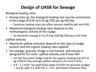 Design of UASB for Sewage
Biological loading rates
• During start-up, the biological loading rate may be maintained
in the range of 0.05 to 0.15 kg COD per kg VSS.day
– Excessive loading rates can affect process stability (pH and VFA)
• Maximum biological loading rates depend on the
methanogenic activity of the sludge
– for domestic sewage 0.3 to 0.4 kg COD/kg VSS.day is the limit
Upflow velocity
• Maximum upflow velocities depend on the type of sludge
present and the organic loading rates applied
• For sewage, granular sludge is not formed and reactor is
designed for 0.5 m/hr. upflow velocity and 4 hour HRT
– For the flocculant sludge and for the organic loading rate of 5-6
kg COD/m3.day average upflow velocity is 0.5 to 0.7 m/hr.
– 0.9 - 1.1 m/hr. for peak flows (upto 10 m/hr for granular sludge)
– can be upto 1.5 m/hr for 2 – 4 hr. persistent maximum flow
 