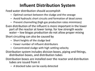 Influent Distribution System
Feed water distribution should accomplish
– Optimal contact between the sludge and the sewage
– Avoid hydraulic short circuits and formation of dead zones
– Prevent channelling (high gas production rates minimizes)
Even distribution of the influent is more important in the lower
part of the reactor at lower temp. for low strength waste
water – low biogas production do not allow proper mixing
Short circuiting can also be caused by
– Short heights of the sludge bed
– Fewer number of influent distributors
– Concentrated sludge with high settling velocity
Distribution system includes division boxes, piping and fittings,
distribution boxes, and distribution tubes
Distribution boxes are installed over the reactor and distribution
tubes are issued from it
– A blocked tube can be easily detected
 