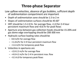 Three-phase Separator
Low upflow velocities, absence of gas bubbles, sufficient depth
of sedimentation compartment are important
• Depth of sedimentation zone should be 1.5 to 2 m
• Slopes of sedimentation surfaces should be 45-60
• HRT should be 1.5-2.0 hr. for average flow, >1.0 for 2-4 hour
persistent maximum flow and >0.6 hr for peak flows
• Aperture area between gas collection hoods should be 15-20% and
gas dome edge overlapping should be 200-300 mm
• Hydraulic surface loading rates should be
– 0.8 m/hr for average flow
– <1.2m/hr for 2-4 hour persistent maximum flow
– <1.6 m/hr for temporary peak flow
• Velocities in apertures are
– <2.0-2.3 m/hr for average flow
– <4.0-4.2 m/hr for 2-4 hr persistent max. flow
– <5.5-6.0 for temporary peak flows
 