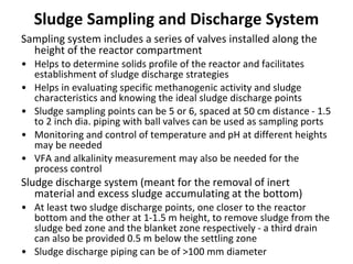 Sludge Sampling and Discharge System
Sampling system includes a series of valves installed along the
height of the reactor compartment
• Helps to determine solids profile of the reactor and facilitates
establishment of sludge discharge strategies
• Helps in evaluating specific methanogenic activity and sludge
characteristics and knowing the ideal sludge discharge points
• Sludge sampling points can be 5 or 6, spaced at 50 cm distance - 1.5
to 2 inch dia. piping with ball valves can be used as sampling ports
• Monitoring and control of temperature and pH at different heights
may be needed
• VFA and alkalinity measurement may also be needed for the
process control
Sludge discharge system (meant for the removal of inert
material and excess sludge accumulating at the bottom)
• At least two sludge discharge points, one closer to the reactor
bottom and the other at 1-1.5 m height, to remove sludge from the
sludge bed zone and the blanket zone respectively - a third drain
can also be provided 0.5 m below the settling zone
• Sludge discharge piping can be of >100 mm diameter
 