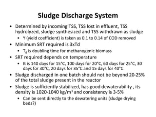 Sludge Discharge System
• Determined by incoming TSS, TSS lost in effluent, TSS
hydrolyzed, sludge synthesized and TSS withdrawn as sludge
• Y (yield coefficient) is taken as 0.1 to 0.14 of COD removed
• Minimum SRT required is 3xTd
• Td is doubling time for methanogenic biomass
• SRT required depends on temperature
• It is 140 days for 15°C, 100 days for 20°C, 60 days for 25°C, 30
days for 30°C, 20 days for 35°C and 15 days for 40°C
• Sludge discharged in one batch should not be beyond 20-25%
of the total sludge present in the reactor
• Sludge is sufficiently stabilized, has good dewaterability , its
density is 1020-1040 kg/m3 and consistency is 3-5%
• Can be sent directly to the dewatering units (sludge drying
beds?)
 