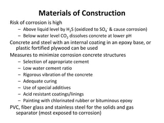 Materials of Construction
Risk of corrosion is high
– Above liquid level by H2S (oxidized to SO4
- & cause corrosion)
– Below water level CO2 dissolves concrete at lower pH
Concrete and steel with an internal coating in an epoxy base, or
plastic fortified plywood can be used
Measures to minimize corrosion concrete structures
– Selection of appropriate cement
– Low water cement ratio
– Rigorous vibration of the concrete
– Adequate curing
– Use of special additives
– Acid resistant coatings/linings
– Painting with chlorinated rubber or bituminous epoxy
PVC, fiber glass and stainless steel for the solids and gas
separator (most exposed to corrosion)
 