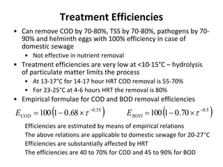 Treatment Efficiencies
• Can remove COD by 70-80%, TSS by 70-80%, pathogens by 70-
90% and helminth eggs with 100% efficiency in case of
domestic sewage
• Not effective in nutrient removal
• Treatment efficiencies are very low at <10-15°C – hydrolysis
of particulate matter limits the process
• At 13-17°C for 14-17 hour HRT COD removal is 55-70%
• For 23-25°C at 4-6 hours HRT the removal is 80%
• Empirical formulae for COD and BOD removal efficiencies
Efficiencies are estimated by means of empirical relations
The above relations are applicable to domestic sewage for 20-27C
Efficiencies are substantially affected by HRT
The efficiencies are 40 to 70% for COD and 45 to 90% for BOD
 35.0
68.01100 
 CODE  5.0
70.01100 
 BODE
 