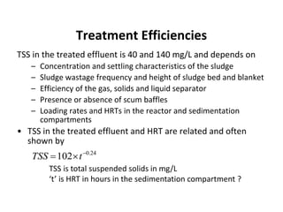 Treatment Efficiencies
TSS in the treated effluent is 40 and 140 mg/L and depends on
– Concentration and settling characteristics of the sludge
– Sludge wastage frequency and height of sludge bed and blanket
– Efficiency of the gas, solids and liquid separator
– Presence or absence of scum baffles
– Loading rates and HRTs in the reactor and sedimentation
compartments
• TSS in the treated effluent and HRT are related and often
shown by
TSS is total suspended solids in mg/L
‘t’ is HRT in hours in the sedimentation compartment ?
24.0
102 
 tTSS
 