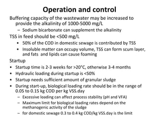 Operation and control
Buffering capacity of the wastewater may be increased to
provide the alkalinity of 1000-5000 mg/L
– Sodium bicarbonate can supplement the alkalinity
TSS in feed should be <500 mg/L
• 50% of the COD in domestic sewage is contributed by TSS
• Insoluble matter can occupy volume, TSS can form scum layer,
and fats and lipids can cause foaming
Startup
• Startup time is 2-3 weeks for >20°C, otherwise 3-4 months
• Hydraulic loading during startup is <50%
• Startup needs sufficient amount of granular sludge
• During start-up, biological loading rate should be in the range of
0.05 to 0.15 kg COD per kg VSS.day
– Excessive loading can affect process stability (pH and VFA)
– Maximum limit for biological loading rates depend on the
methanogenic activity of the sludge
– for domestic sewage 0.3 to 0.4 kg COD/kg VSS.day is the limit
 