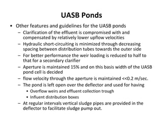 UASB Ponds
• Other features and guidelines for the UASB ponds
– Clarification of the effluent is compromised with and
compensated by relatively lower upflow velocities
– Hydraulic short-circuiting is minimized through decreasing
spacing between distribution tubes towards the outer side
– For better performance the weir loading is reduced to half to
that for a secondary clarifier
– Aperture is maintained 15% and on this basis width of the UASB
pond cell is decided
– flow velocity through the aperture is maintained <<0.2 m/sec.
– The pond is left open over the deflector and used for having
• Overflow weirs and effluent collection trough
• Influent distribution boxes
– At regular intervals vertical sludge pipes are provided in the
deflector to facilitate sludge pump out.
 