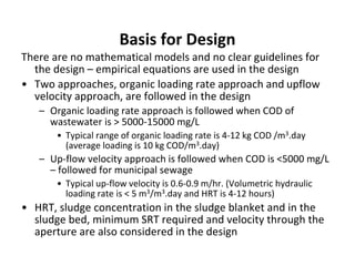 Basis for Design
There are no mathematical models and no clear guidelines for
the design – empirical equations are used in the design
• Two approaches, organic loading rate approach and upflow
velocity approach, are followed in the design
– Organic loading rate approach is followed when COD of
wastewater is > 5000-15000 mg/L
• Typical range of organic loading rate is 4-12 kg COD /m3.day
(average loading is 10 kg COD/m3.day)
– Up-flow velocity approach is followed when COD is <5000 mg/L
– followed for municipal sewage
• Typical up-flow velocity is 0.6-0.9 m/hr. (Volumetric hydraulic
loading rate is < 5 m3/m3.day and HRT is 4-12 hours)
• HRT, sludge concentration in the sludge blanket and in the
sludge bed, minimum SRT required and velocity through the
aperture are also considered in the design
 