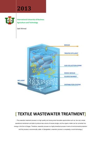 2013
International University of Business
Agriculture and Technology
Sakil Ahmed
[ TEXTILE WASTEWATER TREATMENT]
[ The anaerobic treatment process is a high quality one having some favorable opportunities such as; low cost, simple
operational mechanism and able to produce less volume of excess sludge, and the organic matter can be converted into
energy in the form of biogas. Therefore, anaerobic process is a highly beneficial process in terms of environmental protection
and the process is economically viable. In Bangladesh, anaerobic process is completely a novel technology.]
 