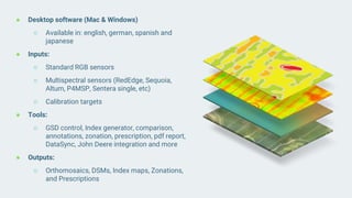 ● Desktop software (Mac & Windows)
○ Available in: english, german, spanish and
japanese
● Inputs:
○ Standard RGB sensors
○ Multispectral sensors (RedEdge, Sequoia,
Altum, P4MSP, Sentera single, etc)
○ Calibration targets
● Tools:
○ GSD control, Index generator, comparison,
annotations, zonation, prescription, pdf report,
DataSync, John Deere integration and more
● Outputs:
○ Orthomosaics, DSMs, Index maps, Zonations,
and Prescriptions
 