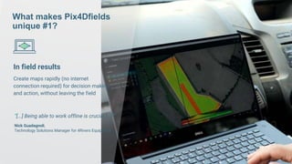 18 | www.pix4d.com
“[...] Being able to work offline is crucial [...]”
Nick Guadagnoli,
Technology Solutions Manager for 4Rivers Equipment
What makes Pix4Dfields
unique #1?
In field results
Create maps rapidly (no internet
connection required) for decision making
and action, without leaving the field
 