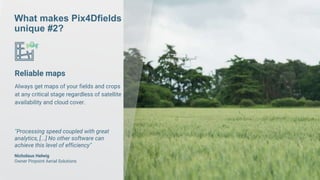 What makes Pix4Dfields
unique #2?
Reliable maps
Always get maps of your fields and crops
at any critical stage regardless of satellite
availability and cloud cover.
“Processing speed coupled with great
analytics, [...] No other software can
achieve this level of efficiency”
Nicholaus Helwig
Owner Pinpoint Aerial Solutions
 