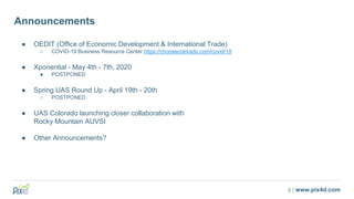 2 | www.pix4d.com
Announcements
● OEDIT (Office of Economic Development & International Trade)
○ COVID-19 Business Resource Center https://choosecolorado.com/covid/19
● Xponential - May 4th - 7th, 2020
● POSTPONED
● Spring UAS Round Up - April 19th - 20th
○ POSTPONED
● UAS Colorado launching closer collaboration with
Rocky Mountain AUVSI
● Other Announcements?
 
