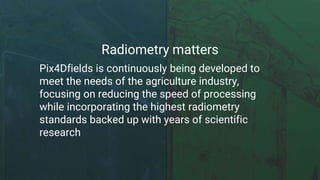 Radiometry matters
Pix4Dfields is continuously being developed to
meet the needs of the agriculture industry,
focusing on reducing the speed of processing
while incorporating the highest radiometry
standards backed up with years of scientific
research
 