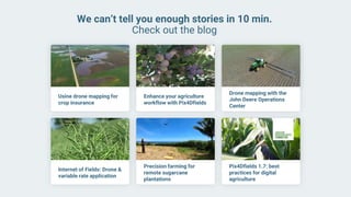 We can’t tell you enough stories in 10 min.
Check out the blog
Usine drone mapping for
crop insurance
Enhance your agriculture
workflow with Pix4Dfields
Drone mapping with the
John Deere Operations
Center
Internet of Fields: Drone &
variable rate application
Precision farming for
remote sugarcane
plantations
Pix4Dfields 1.7: best
practices for digital
agriculture
 