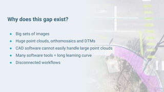 Why does this gap exist?
● Big sets of images
● Huge point clouds, orthomosaics and DTMs
● CAD software cannot easily handle large point clouds
● Many software tools = long learning curve
● Disconnected workflows
 