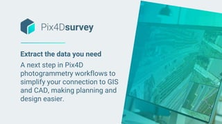 Extract the data you need
A next step in Pix4D
photogrammetry workflows to
simplify your connection to GIS
and CAD, making planning and
design easier.
 