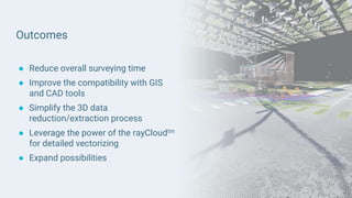 Outcomes
● Reduce overall surveying time
● Improve the compatibility with GIS
and CAD tools
● Simplify the 3D data
reduction/extraction process
● Leverage the power of the rayCloudtm
for detailed vectorizing
● Expand possibilities
 