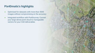 Pix4Dmatic's highlights
● Optimised for datasets with more than 5000
images without compromising on the accuracy
● Integrated workflow with Pix4Dsurvey: Convert
your large dense point cloud to manageable
vectors for your CAD deliverables
 
