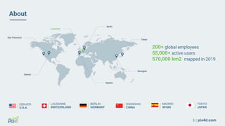 5 | pix4d.com
About
200+ global employees
55,000+ active users
570,000 km2 mapped in 2019
LAUSANNE
SWITZERLAND
DENVER
U.S.A.
SHANGHAI
CHINA
BERLIN
GERMANY
MADRID
SPAIN
TOKYO
JAPAN
 