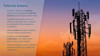 Telecom towers
● Automatic detection of antenna
angles and measurements: downtilt,
azimuth, plumb, heights, length, width.
● Available space review: measure
antennas and asses tower capacity
for collocation. Ensure regulatory
compliance.
● Make inventory and lease validation
through antenna identification.
● Analyze tower pre and post-
construction and modifications.
Mount mapping and analysis.
● Structural analysis: analyze mast and
antenna conditions for repairs and
replacement.
 