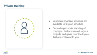 67 | www.pix4d.com
Private training
● In-person or online sessions are
available to fit your schedule
● Get a deeper understanding of
concepts that are related to your
projects and gloss over the topics
that are irrelevant to you
 