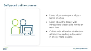 68 | www.pix4d.com
Self-paced online courses
● Learn at your own pace at your
home or office
● Learn about the theory with
introductory videos and hands-on
exercises
● Collaborate with other students or
a trainer by starting a discussion
in one or more lessons
 
