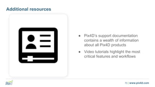 70 | www.pix4d.com
Additional resources
● Pix4D’s support documentation
contains a wealth of information
about all Pix4D products
● Video tutorials highlight the most
critical features and workflows
 