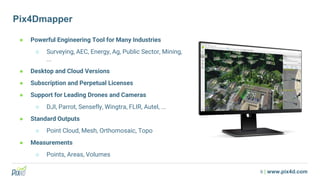 9 | www.pix4d.com
Pix4Dmapper
● Powerful Engineering Tool for Many Industries
○ Surveying, AEC, Energy, Ag, Public Sector, Mining,
...
● Desktop and Cloud Versions
● Subscription and Perpetual Licenses
● Support for Leading Drones and Cameras
○ DJI, Parrot, Sensefly, Wingtra, FLIR, Autel, ...
● Standard Outputs
○ Point Cloud, Mesh, Orthomosaic, Topo
● Measurements
○ Points, Areas, Volumes
 