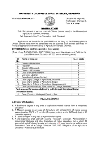 UNIVERSITY OF AGRICULTURAL SCIENCES, DHARWADUNIVERSITY OF AGRICULTURAL SCIENCES, DHARWADUNIVERSITY OF AGRICULTURAL SCIENCES, DHARWADUNIVERSITY OF AGRICULTURAL SCIENCES, DHARWAD
No.R/Rectt/Advt.50/2014 Office of the Registrar,
Krishinagar, Dharwad-5,
Date: 8.5.2014
NOTIFICATIONNOTIFICATIONNOTIFICATIONNOTIFICATION
Sub: Recruitment to various posts of Officers (tenure basis) in the University of
Agricultural Sciences, Dharwad.
Ref: Approval of the Vice-Chancellor, UAS, Dharwad.
…
Applications are invited in the prescribed form for filling up the following posts of
Officers (tenure basis) from the candidates who are qualified as on the last date fixed for
receipt of applications in the University of Agricultural Sciences, Dharwad.
OFFICERSOFFICERSOFFICERSOFFICERS (Tenure post for a period of three years):
(Scale of pay:` 37400-67000 + AGP ` 10000 (plus a monthly allowance of ` 400 for the
post of Director of Education & ` 300 for the remaining posts)
Sl.
No.
Name of the post No. of posts
1. Director of Education 1
2. Registrar 1
3. Director of Research 1
4. Director of Extension 1
5. Dean of Students Welfare 1
6. University Librarian 1
7. Dean(Post-Graduate Studies) 1
8. Dean (Agri), College of Agriculture, Dharwad 1
9. Dean (Agri), College of Agriculture, Bijapur 1
10. Dean (Agri), College of Agriculture, Hanumanamatti 1
11. Dean (Home Science), Rural Home Sci.College, Dharwad 1
Post reserved for persons belonging to Hyderabad-Karnataka Region
(on rotation basis)
12. Dean (Forestry), College of Forestry, Sirsi 1
: QUALIFICATIONS :
a. Director of Education:
1. A Bachelor’s degree in any area of Agriculture/related science from a recognized
University
2. A Master’s degree in any area of Agriculture with at least 55% of marks (annual
system) and or CGPA of 3 out of 4 (Trimester system) and/or OGPA of 8 out of 10
(semester system).
3. A Doctoral degree in any area of Agricultural discipline
4. A total experience of 20 years of Teaching / Research / Extension / Administration in
Universities/ Colleges and other Institutions of higher education, out of which 10
years shall be in Professor’s cadre and minimum of 3 years experience as Director of
Education / Dean of a College / Director / DR / DE / Registrar of an Agricultural
University / National level Institute.
 