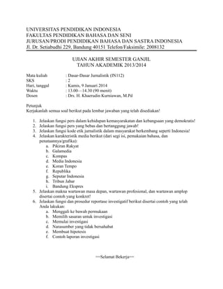 UNIVERSITAS PENDIDIKAN INDONESIA
FAKULTAS PENDIDIKAN BAHASA DAN SENI
JURUSAN/PRODI PENDIDIKAN BAHASA DAN SASTRA INDONESIA
Jl. Dr. Setiabudhi 229, Bandung 40151 Telefon/Faksimile: 2008132
UJIAN AKHIR SEMESTER GANJIL
TAHUN AKADEMIK 2013/2014
Mata kuliah
SKS
Hari, tanggal
Waktu
Dosen

: Dasar-Dasar Jurnalistik (IN112)
:2
: Kamis, 9 Januari 2014
: 13.00—14.30 (90 menit)
: Drs. H. Khaerudin Kurniawan, M.Pd

Petunjuk
Kerjakanlah semua soal berikut pada lembar jawaban yang telah disediakan!
1.
2.
3.
4.

Jelaskan fungsi pers dalam kehidupan kemasyarakatan dan kebangsaan yang demokratis!
Jelaskan fungsi pers yang bebas dan bertanggung jawab!
Jelaskan fungsi kode etik jurnalistik dalam masyarakat berkembang seperti Indonesia!
Jelaskan karakteristik media berikut (dari segi isi, pemakaian bahasa, dan
penataannya/grafika):
a. Pikiran Rakyat
b. Galamedia
c. Kompas
d. Media Indonesia
e. Koran Tempo
f. Republika
g. Seputar Indonesia
h. Tribun Jabar
i. Bandung Ekspres
5. Jelaskan makna wartawan masa depan, wartawan profesional, dan wartawan amplop
disertai contoh yang konkret!
6. Jelaskan fungsi dan prosedur reportase investigatif berikut disertai contoh yang telah
Anda lakukan:
a. Menggali ke bawah permukaan
b. Memilih sasaran untuk investigasi
c. Memulai investigasi
d. Narasumber yang tidak bersahabat
e. Membuat hipotesis
f. Contoh laporan investigasi

==Selamat Bekerja==

 