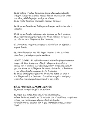 12. Se coloca el gel en las uña se limpia el pincel en el paño
o papel y luego se extiende en toda la uña, se coloca en todas
las uñas y el dedo pulgar se deja de ultimo.
13. Se repite la misma operación en todas las uñas.

14. Se meten las uñas en la lámpara de rayos uv de tres a cinco
minutos.

15. Se meten los dos pulgares en la lámpara de 3 a 5 minutos.
16. Se aplica una capa de gel como brillo en todos los dedos y
se colocan en la lámpara de 3 a 5 minutos.

17. Por ultimo se aplica sanispray o alcohol con un algodón y
se pule la uña.

18. Para desmontar una uña de gel se corta la uña y se lima
(con lima gruesa) para quitar residuos.

- BAÑO DE GEL: Es aplicado en uñas naturales preferiblemente
 largas. Se lima la uña con el buffer (la parte de arriba) se
sacude con el cepillito y se aplica el primer, luego una capa de
 gel y se meten en la lámpara los cuatro dedos de 3 a 5 minutos
 y por ultimo los dos pulgares de 3 a 5 minutos.
Se aplica otra capa de gel como brillo y se meten las uñas e
n la lámpara de 3 a 5 minutos. Por ultimo se aplica sanispray
 o alcohol con un algodón para pulir y dar brillo.


UÑAS FRANCESAS PERMANENTES:
Se pueden trabajar en gel o en Acrílico.

Se pegan a la mitad de la uña, no se liman mucho,
solo en los lados, arriba no. Se sacuden con el cepillito y se aplica el
primer y se continua con el procedimiento igual a
los anteriores de acuerdo con el que se trabaje ya sea, acrílico
O gel.
 