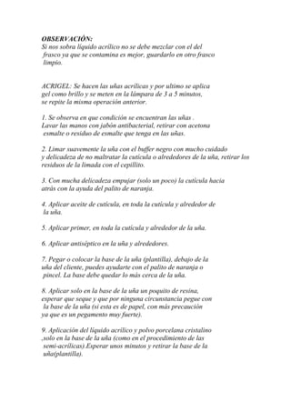 OBSERVACIÓN:
Si nos sobra líquido acrílico no se debe mezclar con el del
frasco ya que se contamina es mejor, guardarlo en otro frasco
limpio.


ACRIGEL: Se hacen las uñas acrílicas y por ultimo se aplica
gel como brillo y se meten en la lámpara de 3 a 5 minutos,
se repite la misma operación anterior.

1. Se observa en que condición se encuentran las uñas .
Lavar las manos con jabón antibacterial, retirar con acetona
esmalte o residuo de esmalte que tenga en las uñas.

2. Limar suavemente la uña con el buffer negro con mucho cuidado
y delicadeza de no maltratar la cutícula o alrededores de la uña, retirar los
residuos de la limada con el cepillito.

3. Con mucha delicadeza empujar (solo un poco) la cutícula hacia
atrás con la ayuda del palito de naranja.

4. Aplicar aceite de cutícula, en toda la cutícula y alrededor de
la uña.

5. Aplicar primer, en toda la cutícula y alrededor de la uña.

6. Aplicar antiséptico en la uña y alrededores.

7. Pegar o colocar la base de la uña (plantilla), debajo de la
uña del cliente, puedes ayudarte con el palito de naranja o
pincel. La base debe quedar lo más cerca de la uña.

8. Aplicar solo en la base de la uña un poquito de resina,
esperar que seque y que por ninguna circunstancia pegue con
 la base de la uña (si esta es de papel, con más precaución
ya que es un pegamento muy fuerte).

9. Aplicación del líquido acrílico y polvo porcelana cristalino
,solo en la base de la uña (como en el procedimiento de las
 semi-acrílicas).Esperar unos minutos y retirar la base de la
 uña(plantilla).
 