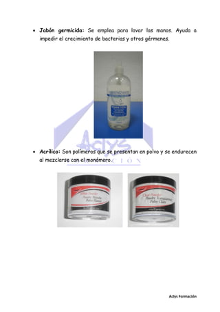  Jabón germicida: Se emplea para lavar las manos. Ayuda a
impedir el crecimiento de bacterias y otros gérmenes.

 Acrílico: Son polímeros que se presentan en polvo y se endurecen
al mezclarse con el monómero.

Aclys Formación

 