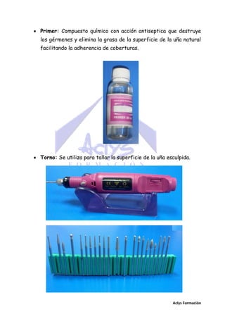  Primer: Compuesto químico con acción antiseptica que destruye
los gérmenes y elimina la grasa de la superficie de la uña natural
facilitando la adherencia de coberturas.

 Torno: Se utiliza para tallar la superficie de la uña esculpida.

Aclys Formación

 