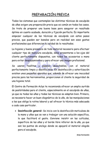 PREPARACIÓN PREVIA
Todos los sistemas que contemplan las distintas técnicas de esculpido
de uñas exigen una preparación previa que es común en todos los casos.
Se trata de preparar una buena base para asegurar un resultado
óptimo en cuanto acabado, duración y fijación perfecta. Es importante
empezar cualquier de las técnicas de esculpido con estos pasos
previos, que pueden ser banales pero en realidad son esos gestos
profesionales que diferencian la calidad de lo resultados.
La higiene y buena presencia de todo material necesario para efectuar
cualquier tipo de manicura esculpida, debe presentarse a los ojos del
cliente perfectamente dispuestos, con todos los accesorios a mano
para evitar desplazamientos y para ofrecer una imagen profesional.
Se

usaran

toallitas

y

papeles

desechables,

con

el

material

perfectamente limpio y desinfectado. En desinfección y esterilización
existen unos pequeños aparatos que, además de ofrecer una inocuidad
precisa para las herramientas, proporcionan al cliente la seguridad de
una higiene total.
El Centro de Formación Aclys te recomienda ofrecer un amplio surtido
de posibilidades para el cliente, especialmente en el esculpido de uñas,
ya que no todas las uñas y todas las técnicas se adaptan bien. Primero,
es necesario hacer un buen diagnóstico de la uña, de las manipulaciones
a las que obliga la rutina laboral y así ofrecer la técnica más adecuada
a cada caso particular.
 Desinfección general: Se inicia con la desinfección meticulosa de
la mano y uñas que se van a trabajar con una solución específica,
lo que facilitará el gesto. Conviene insistir en las cutículas,
superficie de las uñas y el borde libre inferior de la uña, ya que
son los puntos de anclaje donde se apoyará el material elegido
para el esculpido.
Aclys Formación

 