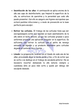  Desinfección de las uñas: A continuación se aplica encima de la
uña una capa de desinfectante, que limpiará la superficie de la
uña, su estructura de queratina y la porosidad que cada uña
puede presentar. Con ello se asegura una higiene escrupulosa que
evitará posibles infecciones y, a modo de prevención es la base
perfecta para esculpir.
 Retirar las cutículas. El trabajo de las cutículas tiene que ser
escrupulosopara evitar que impidan un buen asentamiento de la
uña sobre el lecho natural, ya que las cutículas gruesas o poco
uniformes provocan una aplicación irregular en la superficie. Es
suficiente con retirar la cutícula con el palito de naranjo
emvuelto en algodón y un producto disolvente para cutículas
dejando el contorno libre y pulido.
 Limado: La preparación termina con el limado de cada una de las
uñas, procurando dejar el borde pulido y liso, a fin de evitar que
se corte o se deshoje en el trabajo de esculpido psterior. No es
necesario

recortar demasiado

la uña

natural, siempre y

cuandosea ésta un poco más corta y quede por debajo del
esculpido deseado.

Aclys Formación

 