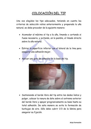 COLOCACIÓN DEL TIP
Una vez elegidos los tips adecuados, teniendo en cuenta loa
criterios de selección vistos anteriormente y preparada la uña
natural, se debe proceder de la sguiente manera:
 Acomodar al máximo el tip a la uña, limando o cortando si
fuese necesario, y evitando, en lo posible, el limado directo
sobre la uña natural.
 Estriar la superficie inferior con el lateral de la lima para
asegurar una adhesión mejor.
 Aplicar una gota de adhesivo en la base del tip.

 Sosteniendo el borde libre del tip entre los dedos índice y
pulgar, colocar la ranura de éste sobre el extremo exterior
del borde libre y apoyar progresivamente su base hasta su
total adhesión. De esta manera se evita la formación de
burbujas de aire. Sólo debe cubrir 1/3 de la lámina para
asegurar su fijación.

Aclys Formación

 