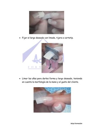  Fijar el largo deseado con limado, tijera o cortatip.

 Limar las uñas para darles forma y largo deseado, teniendo
en cuenta la morfología de la mano y el gusto del cliente.

Aclys Formación

 