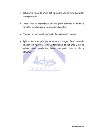  Rebajar la línea de unión del tip con la uña natural para dar
transparencia.
 Limar toda la superficie del tip para eliminar el brillo y
facilitar la adherencia de otros materiales.
 Eliminar los restos de polvo del limado con la brocha.
 Aplicar la cobertura que se vaya a trabajar. En el caso de
colocar los tips sólo como extensiones de las uñas y de no
aplicar otros productos, basta con pulir toda la uña y
esmaltar.

Aclys Formación

 