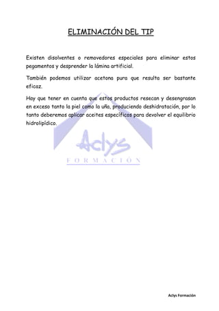 ELIMINACIÓN DEL TIP
Existen disolventes o removedores especiales para eliminar estos
pegamentos y desprender la lámina artificial.
También podemos utilizar acetona pura que resulta ser bastante
eficaz.
Hay que tener en cuenta que estos productos resecan y desengrasan
en exceso tanto la piel como la uña, produciendo deshidratación, por lo
tanto deberemos aplicar aceites específicos para devolver el equilibrio
hidrolipídico.

Aclys Formación

 