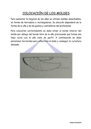 COLOCACIÓN DE LOS MOLDES
Para aumentar la longitud de las uñas se utilizan moldes desechables,
en forma de herradura o rectangulares. Su elección dependerá de la
forma de la uña y de los gustos y costumbres del profesional.
Para colocarlos correctamente se debe situar el borde interior del
molde por debajo del borde libre de la uña, procurando que forme una
línea recta con la uña visto de perfil. A continuación se debe
peresionar los bordes para adherirlos al dedo y conseguir la curvatura
deseada.

Aclys Formación

 