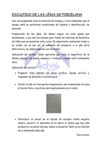 ESCULPIDO DE LAS UÑAS DE PORCELANA
Una vez preparado todo el material de trabajo y tras comprobar que el
equipo está en perfectas condiciones de higiene y desinfección, se
procede:
Preparación de las uñas: Se deben seguir los ocho pasos que
estudiamos, y que son los mismos para todas las técnicas de Escultura
de Uñas que se muestran este curso. Es importante realizarlos todos y
en orden; de no ser así, la adhesión del producto a la uña sería
deficitaria y se desprenderían con facilidad.
Aplicación del primer: Debe aplicarse por toda la superficie de la
lámina ungueal. Se puede empezar a trabajar cuando esté totalmente
seco.
Aplicación del acrílico:
 Preparar tres vasitos con polvo acrílico, líquido acrílico y
limpiador de pinceles o acetona pura.
 Dividir la uña en tres partes imaginarias: una transversal cercana
al borde libre y las otras dos longitudinales en el resto.

 Introducir el pincel en el líquido de esculpir hasta mojarlo
entero, escurrir el sobrante en el vasito si vemos que hay más
producto e el pincel del que vamos a necesitar. Esto va en función
de la dimensión dela uña.
Aclys Formación

 
