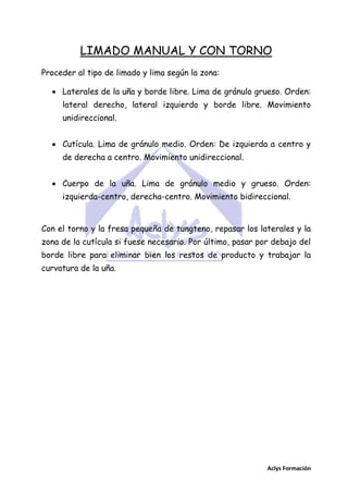 LIMADO MANUAL Y CON TORNO
Proceder al tipo de limado y lima según la zona:
 Laterales de la uña y borde libre. Lima de gránulo grueso. Orden:
lateral derecho, lateral izquierdo y borde libre. Movimiento
unidireccional.
 Cutícula. Lima de gránulo medio. Orden: De izquierda a centro y
de derecha a centro. Movimiento unidireccional.
 Cuerpo de la uña. Lima de gránulo medio y grueso. Orden:
izquierda-centro, derecha-centro. Movimiento bidireccional.

Con el torno y la fresa pequeña de tungteno, repasar los laterales y la
zona de la cutícula si fuese necesario. Por último, pasar por debajo del
borde libre para eliminar bien los restos de producto y trabajar la
curvatura de la uña.

Aclys Formación

 