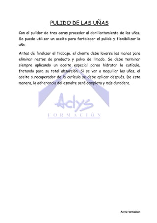 PULIDO DE LAS UÑAS
Con el pulidor de tres caras proceder al abrillantamiento de las uñas.
Se puede utilizar un aceite para fortalecer el pulido y flexibilizar la
uña.
Antes de finalizar el trabajo, el cliente debe lavarse las manos para
eliminar restos de producto y polvo de limado. Se debe terminar
siempre aplicando un aceite especial paraa hidratar la cutícula,
frotando para su total absorción. Si se van a maquillar las uñas, el
aceite o recuperador de la cutícula se debe aplicar después. De esta
manera, la adherencia del esmalte será completa y más duradera.

Aclys Formación

 