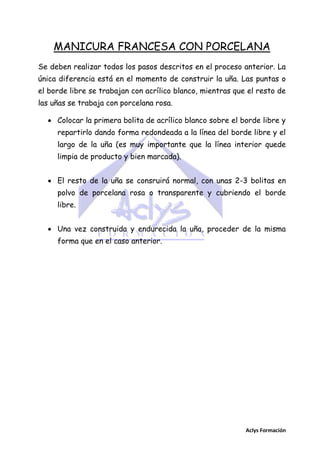 MANICURA FRANCESA CON PORCELANA
Se deben realizar todos los pasos descritos en el proceso anterior. La
única diferencia está en el momento de construir la uña. Las puntas o
el borde libre se trabajan con acrílico blanco, mientras que el resto de
las uñas se trabaja con porcelana rosa.
 Colocar la primera bolita de acrílico blanco sobre el borde libre y
repartirlo dando forma redondeada a la línea del borde libre y el
largo de la uña (es muy importante que la línea interior quede
limpia de producto y bien marcada).
 El resto de la uña se consruirá normal, con unas 2-3 bolitas en
polvo de porcelana rosa o transparente y cubriendo el borde
libre.
 Una vez construida y endurecida la uña, proceder de la misma
forma que en el caso anterior.

Aclys Formación

 