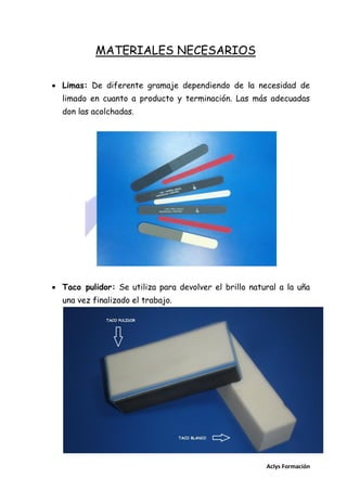 MATERIALES NECESARIOS
 Limas: De diferente gramaje dependiendo de la necesidad de
limado en cuanto a producto y terminación. Las más adecuadas
don las acolchadas.

 Taco pulidor: Se utiliza para devolver el brillo natural a la uña
una vez finalizado el trabajo.

Aclys Formación

 