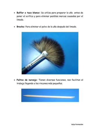  Buffer o taco blanco: Se utiliza para preparar la uña antes de
poner el acrílico y para eliminar posibles marcas causadas por el
limado.
 Brocha: Para eliminar el polvo de la uña después del limado.

 Palitos de naranjo: Tienen diversas funciones, nos facilitan el
trabajo llegando a los rincones más pequeños.

Aclys Formación

 