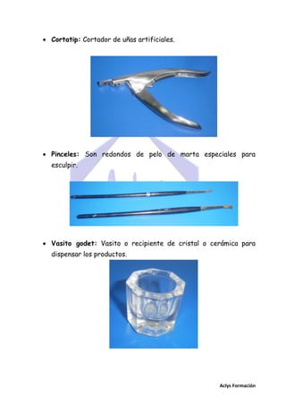  Cortatip: Cortador de uñas artificiales.

 Pinceles: Son redondos de pelo de marta especiales para
esculpir.

 Vasito godet: Vasito o recipiente de cristal o cerámica para
dispensar los productos.

Aclys Formación

 