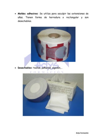  Moldes adhesivos: Se utiliza para esculpir las extensiones de
uñas.

Tienen

forma

de

herradura

o

rectangular

y

son

desechables.

 Desechables: toallas, pañuelos, algodón,…

Aclys Formación

 